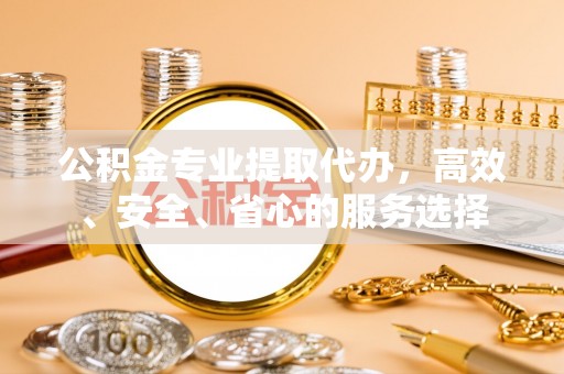 正宁公积金专业提取代办，高效、安全、省心的服务选择