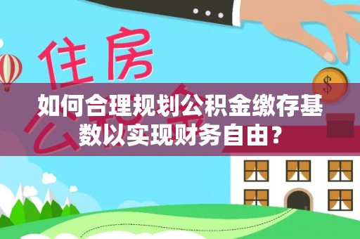 正宁如何合理规划公积金缴存基数以实现财务自由？
