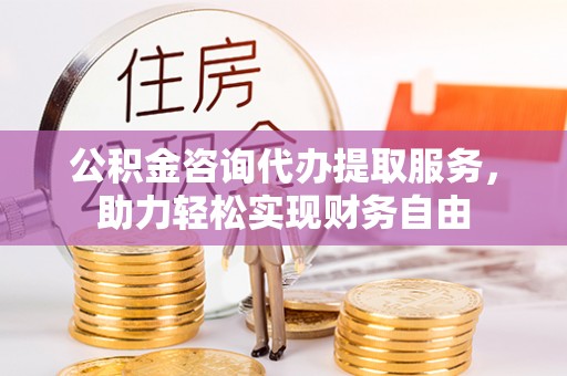 正宁公积金咨询代办提取服务，助力轻松实现财务自由