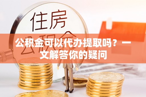 正宁公积金可以代办提取吗？一文解答你的疑问