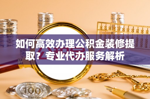 正宁如何高效办理公积金装修提取？专业代办服务解析