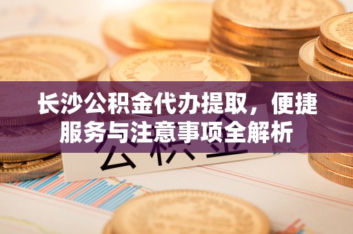 正宁长沙公积金代办提取，便捷服务与注意事项全解析