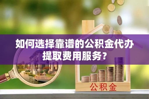 正宁如何选择靠谱的公积金代办提取费用服务？