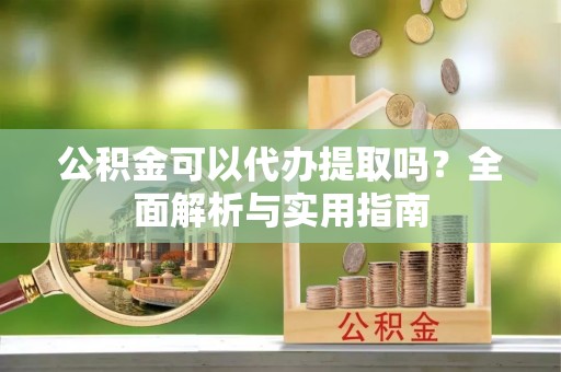 正宁公积金可以代办提取吗？全面解析与实用指南