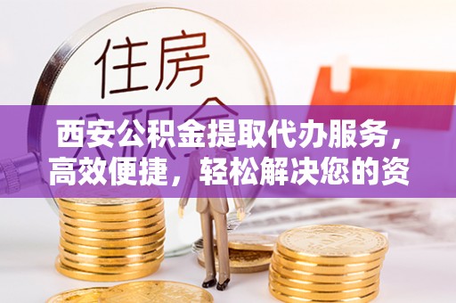 正宁西安公积金提取代办服务，高效便捷，轻松解决您的资金需求