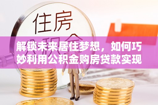正宁解锁未来居住梦想，如何巧妙利用公积金购房贷款实现房产投资