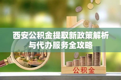 正宁西安公积金提取新政策解析与代办服务全攻略