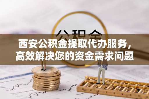 正宁西安公积金提取代办服务，高效解决您的资金需求问题
