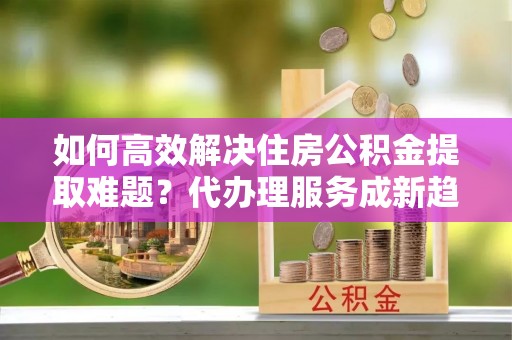 正宁如何高效解决住房公积金提取难题？代办理服务成新趋势