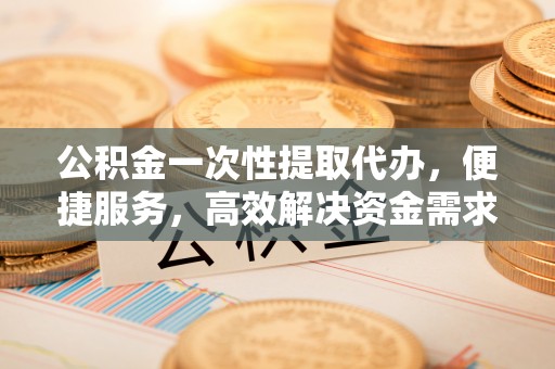正宁公积金一次性提取代办，便捷服务，高效解决资金需求