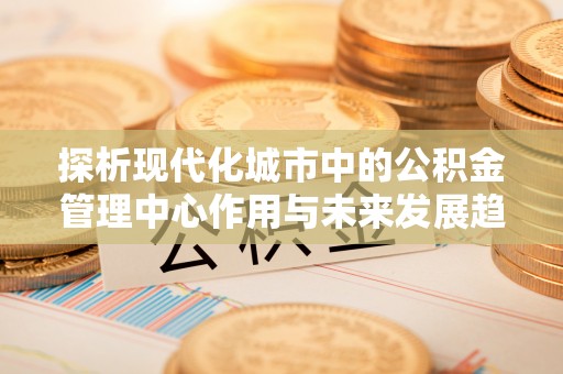 正宁探析现代化城市中的公积金管理中心作用与未来发展趋势