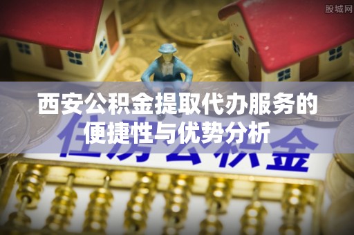 正宁西安公积金提取代办服务的便捷性与优势分析