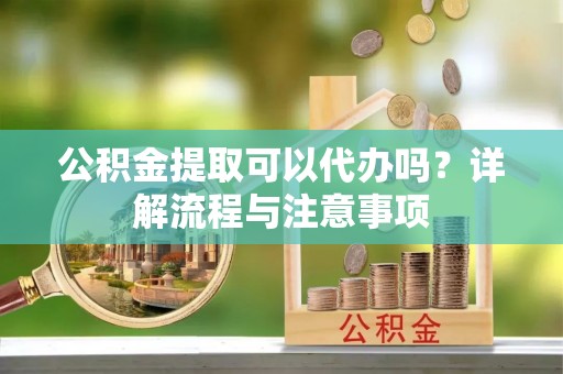 正宁公积金提取可以代办吗？详解流程与注意事项