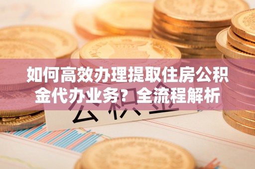正宁如何高效办理提取住房公积金代办业务？全流程解析