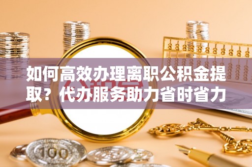 正宁如何高效办理离职公积金提取？代办服务助力省时省力