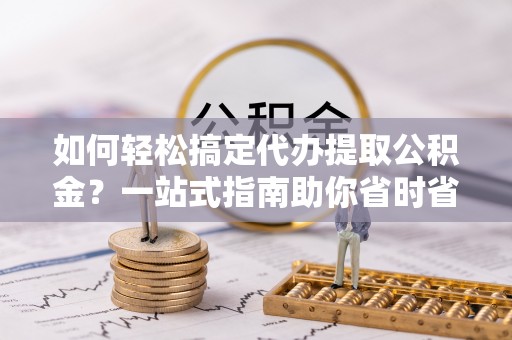 正宁如何轻松搞定代办提取公积金？一站式指南助你省时省心