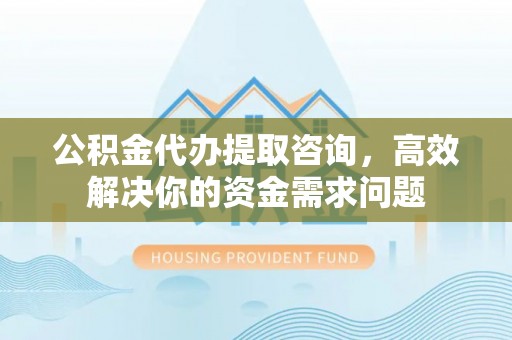 正宁公积金代办提取咨询，高效解决你的资金需求问题