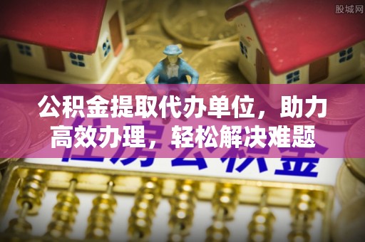 正宁公积金提取代办单位，助力高效办理，轻松解决难题