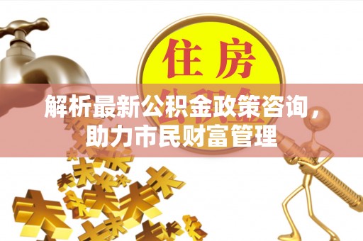 正宁解析最新公积金政策咨询，助力市民财富管理