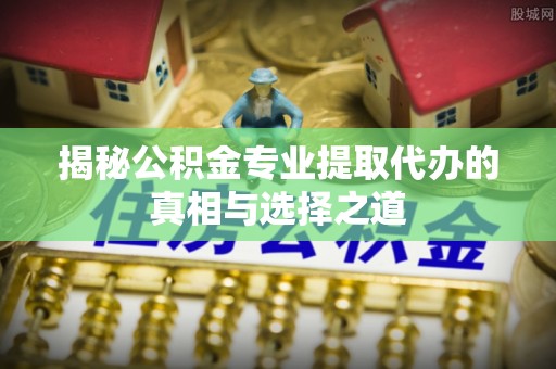 正宁揭秘公积金专业提取代办的真相与选择之道