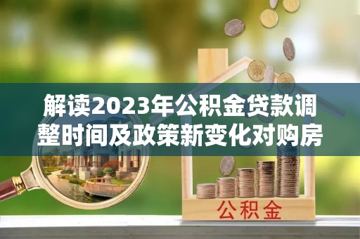 正宁解读2023年公积金贷款调整时间及政策新变化对购房的影响