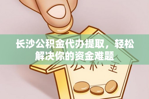 正宁长沙公积金代办提取，轻松解决你的资金难题