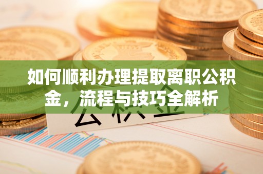 正宁如何顺利办理提取离职公积金，流程与技巧全解析