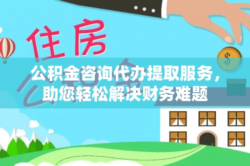 正宁公积金咨询代办提取服务，助您轻松解决财务难题