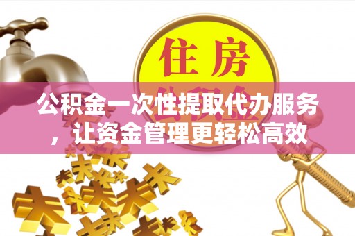 正宁公积金一次性提取代办服务，让资金管理更轻松高效