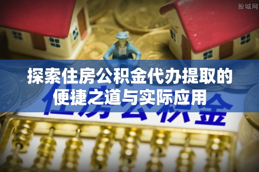 正宁探索住房公积金代办提取的便捷之道与实际应用