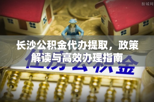 正宁长沙公积金代办提取，政策解读与高效办理指南