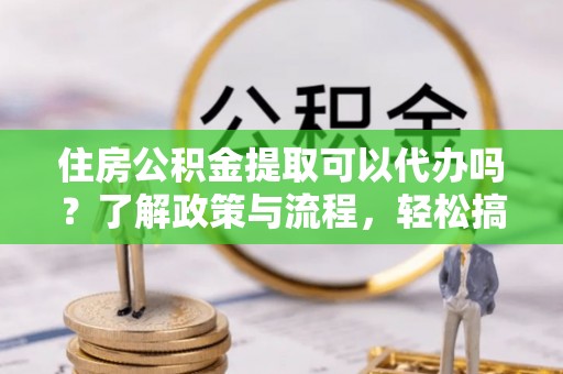 正宁住房公积金提取可以代办吗？了解政策与流程，轻松搞定公积金提取