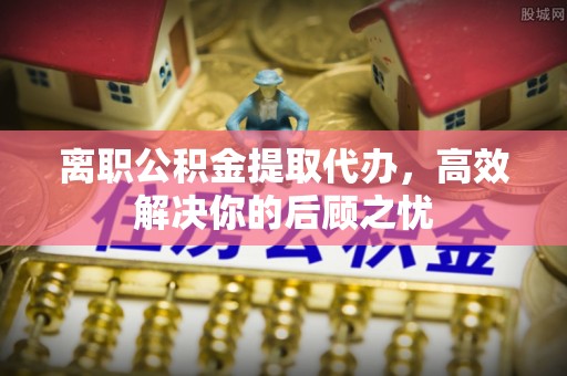 正宁离职公积金提取代办，高效解决你的后顾之忧