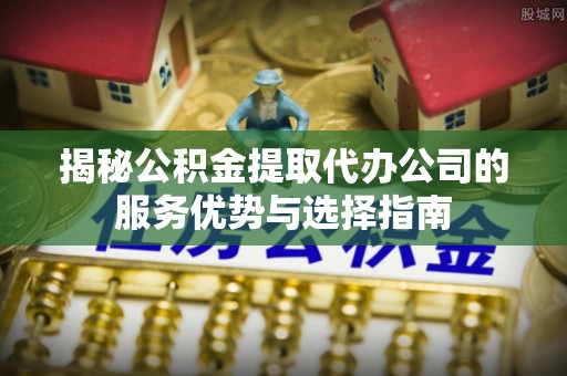 正宁揭秘公积金提取代办公司的服务优势与选择指南