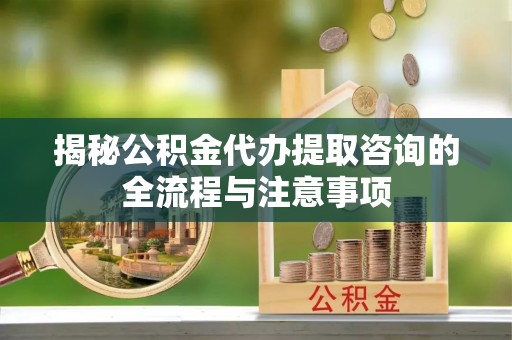 正宁揭秘公积金代办提取咨询的全流程与注意事项