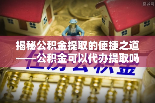正宁揭秘公积金提取的便捷之道——公积金可以代办提取吗？