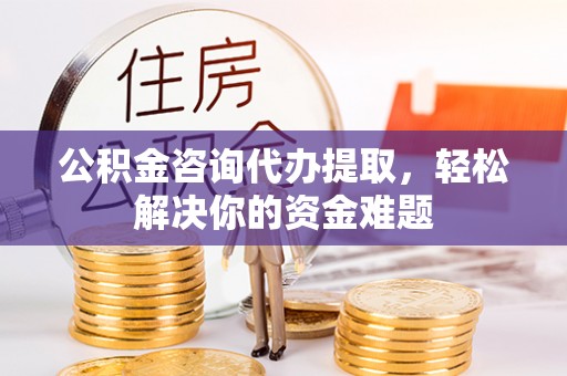 正宁公积金咨询代办提取，轻松解决你的资金难题