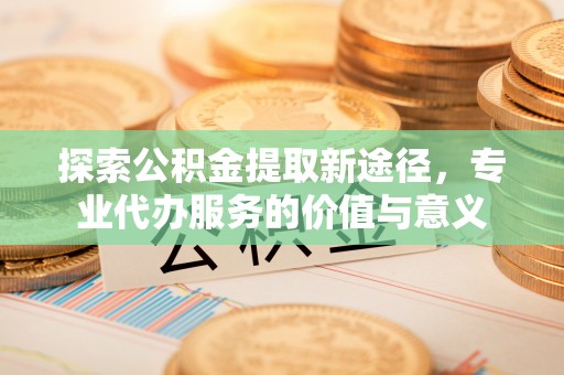 正宁探索公积金提取新途径，专业代办服务的价值与意义