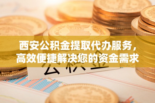 正宁西安公积金提取代办服务，高效便捷解决您的资金需求
