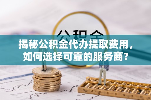 正宁揭秘公积金代办提取费用，如何选择可靠的服务商？