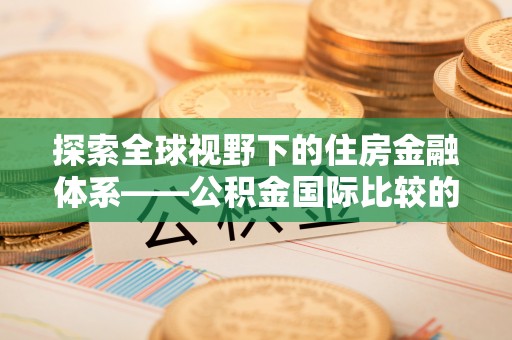 正宁探索全球视野下的住房金融体系——公积金国际比较的深度解析