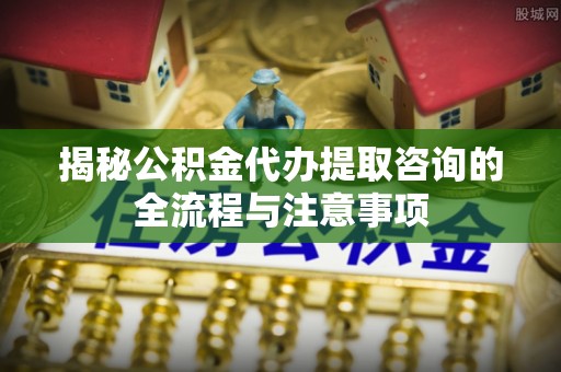正宁揭秘公积金代办提取咨询的全流程与注意事项