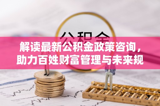正宁解读最新公积金政策咨询，助力百姓财富管理与未来规划