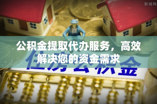 正宁公积金提取代办服务，高效解决您的资金需求