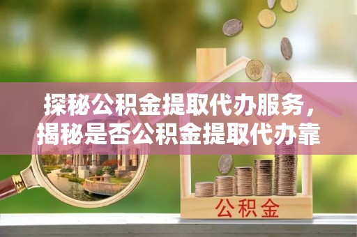 正宁探秘公积金提取代办服务，揭秘是否公积金提取代办靠谱吗？