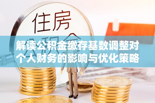正宁解读公积金缴存基数调整对个人财务的影响与优化策略