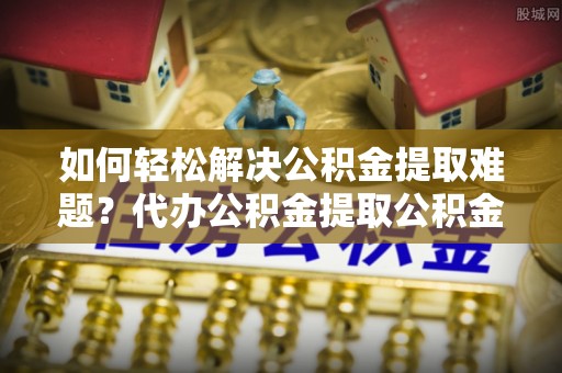 正宁如何轻松解决公积金提取难题？代办公积金提取公积金服务详解