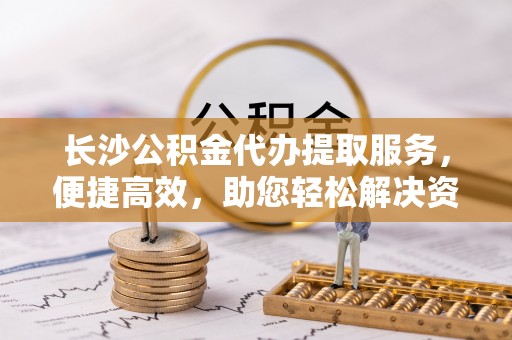 正宁长沙公积金代办提取服务，便捷高效，助您轻松解决资金需求