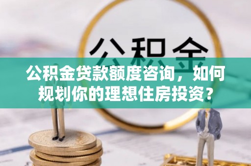 正宁公积金贷款额度咨询，如何规划你的理想住房投资？