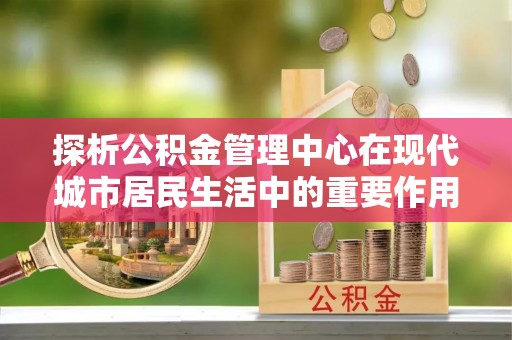 正宁探析公积金管理中心在现代城市居民生活中的重要作用